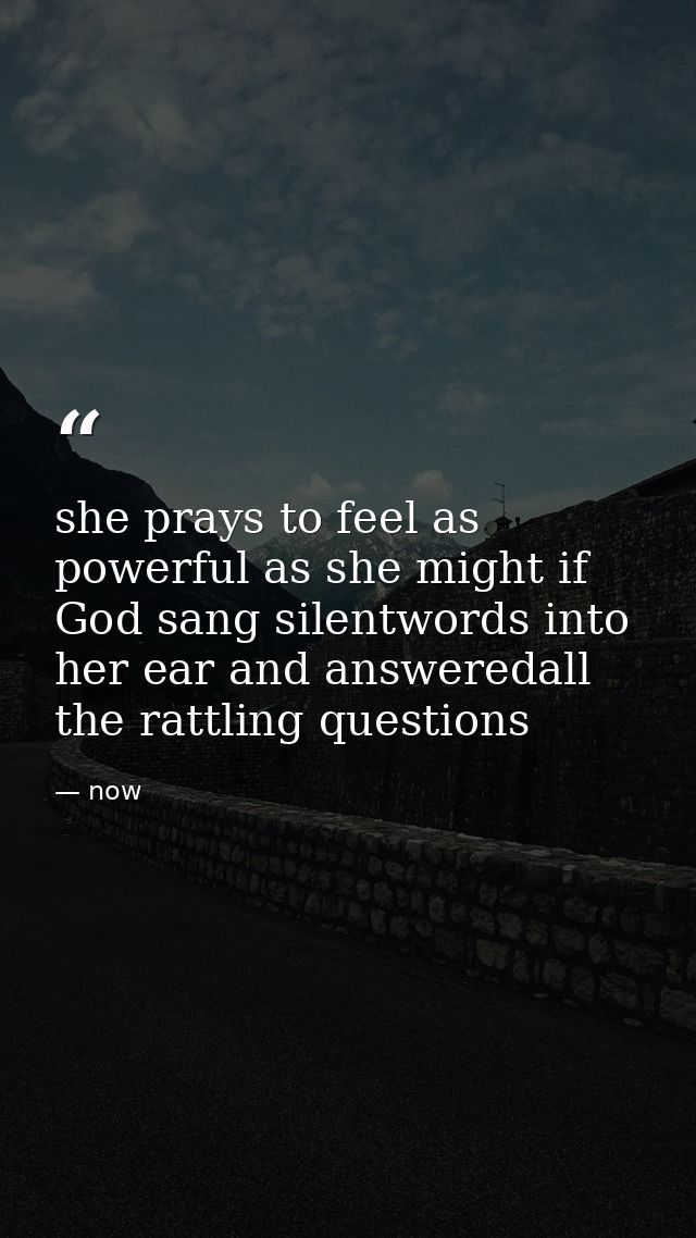 she prays to feel as powerful as she might if God sang silentwords into her ear and answeredall the rattling questions — now