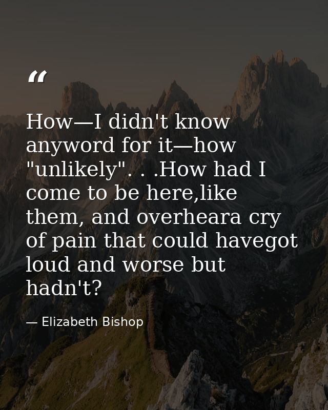 How—I didn't know anyword for it—how "unlikely". . .How had I come to be here,like them, and overheara cry of pain that  — Elizabeth Bishop