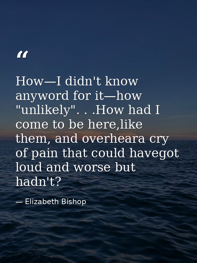 How—I didn't know anyword for it—how "unlikely". . .How had I come to be here,like them, and overheara cry of pain that  — Elizabeth Bishop