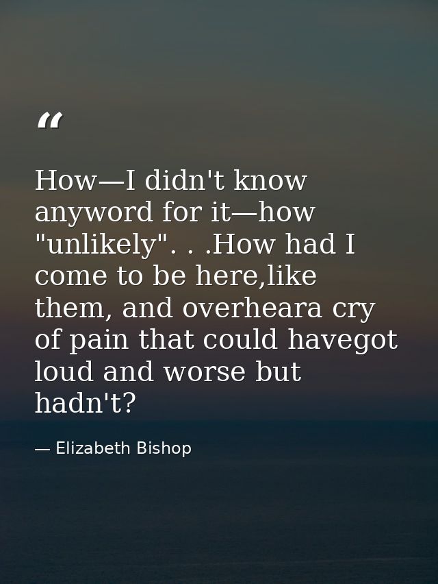 How—I didn't know anyword for it—how "unlikely". . .How had I come to be here,like them, and overheara cry of pain that  — Elizabeth Bishop