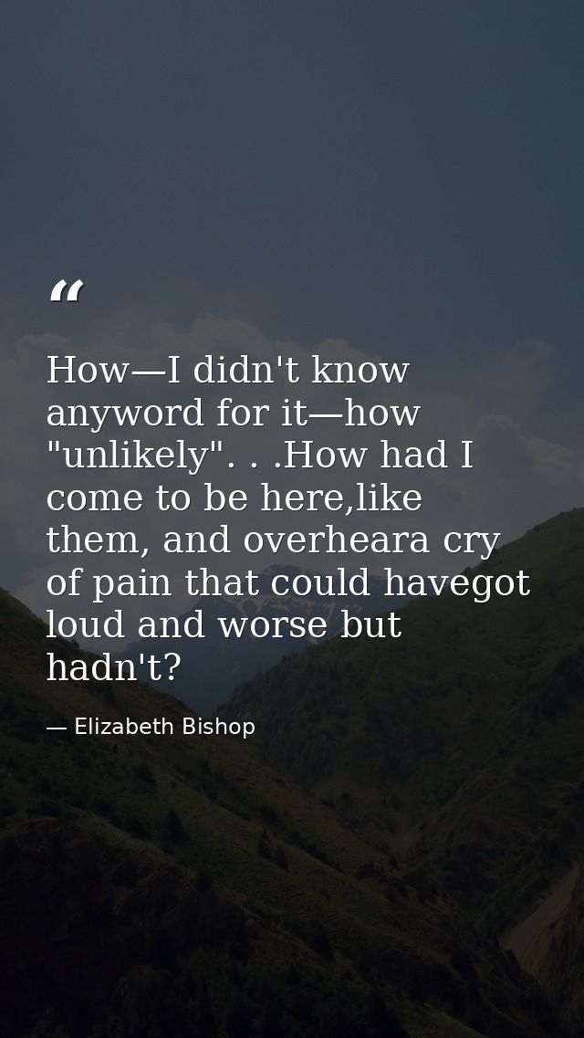 How—I didn't know anyword for it—how "unlikely". . .How had I come to be here,like them, and overheara cry of pain that  — Elizabeth Bishop