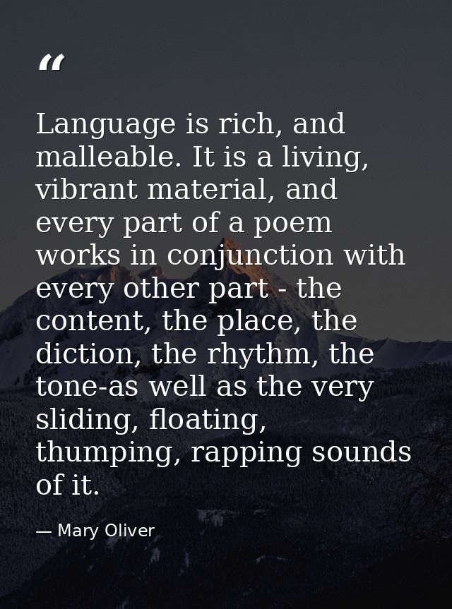 Language is rich, and malleable. It is a living, vibrant material, and every part of a poem works in conjunction with ev — Mary Oliver