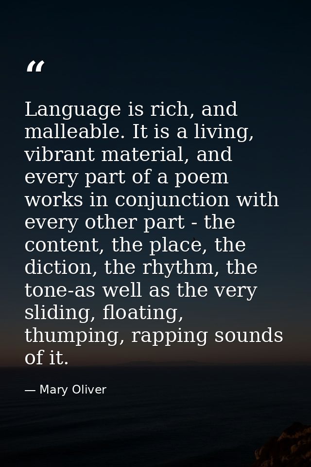 Language is rich, and malleable. It is a living, vibrant material, and every part of a poem works in conjunction with ev — Mary Oliver