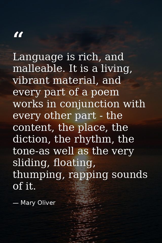 Language is rich, and malleable. It is a living, vibrant material, and every part of a poem works in conjunction with ev — Mary Oliver