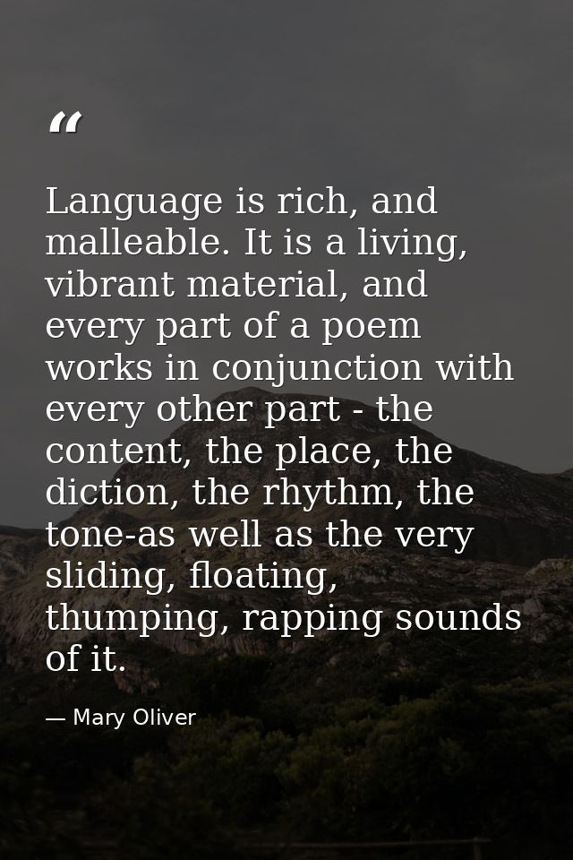 Language is rich, and malleable. It is a living, vibrant material, and every part of a poem works in conjunction with ev — Mary Oliver