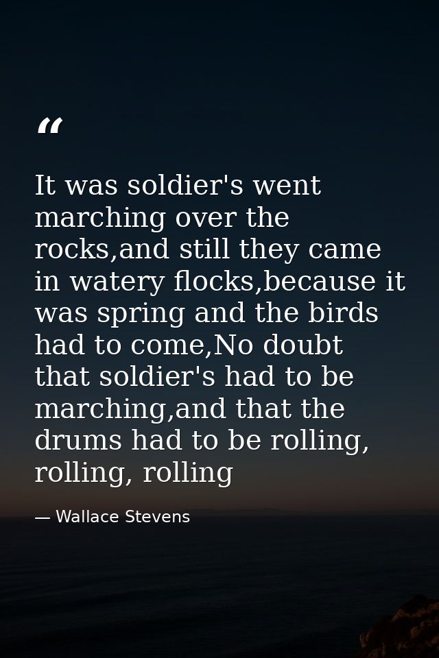 It was soldier's went marching over the rocks,and still they came in watery flocks,because it was spring and the birds h — Wallace Stevens