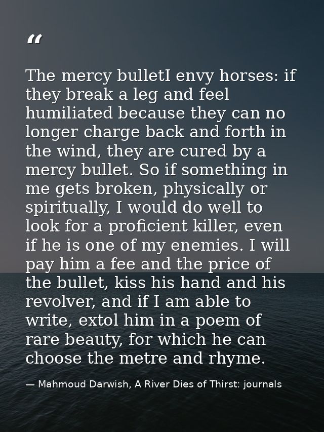 The mercy bulletI envy horses: if they break a leg and feel humiliated because they can no longer charge back and forth  — Mahmoud Darwish, A River Dies of Thirst: journals