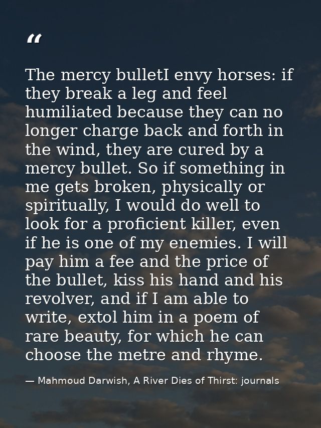 The mercy bulletI envy horses: if they break a leg and feel humiliated because they can no longer charge back and forth  — Mahmoud Darwish, A River Dies of Thirst: journals