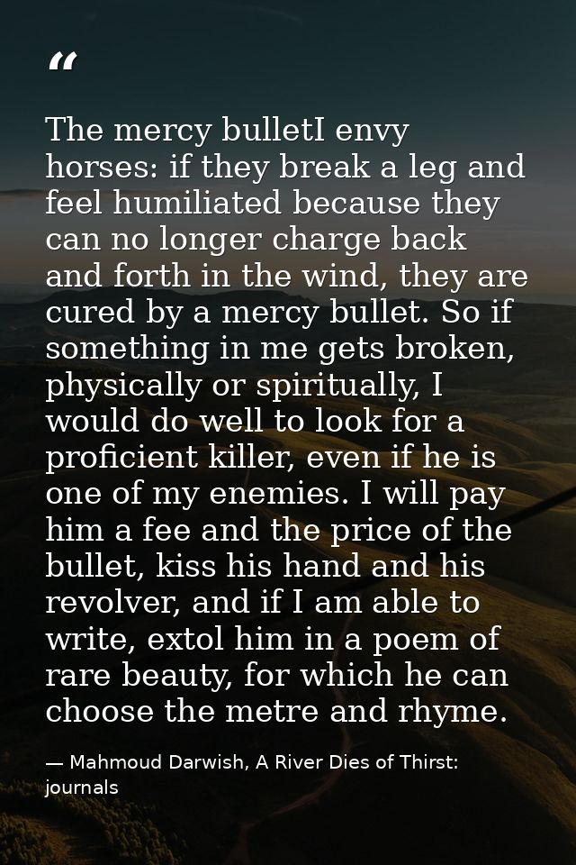 The mercy bulletI envy horses: if they break a leg and feel humiliated because they can no longer charge back and forth  — Mahmoud Darwish, A River Dies of Thirst: journals