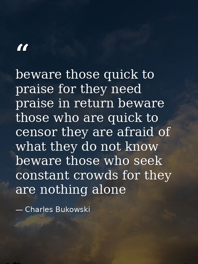 beware those quick to praise for they need praise in return beware those who are quick to censor they are afraid of what — Charles Bukowski