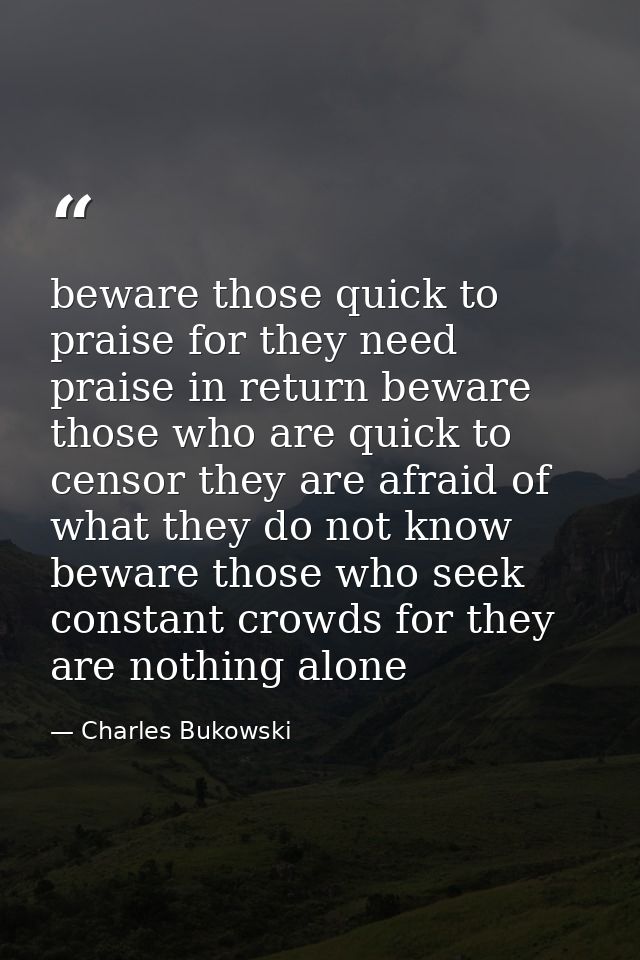 beware those quick to praise for they need praise in return beware those who are quick to censor they are afraid of what — Charles Bukowski