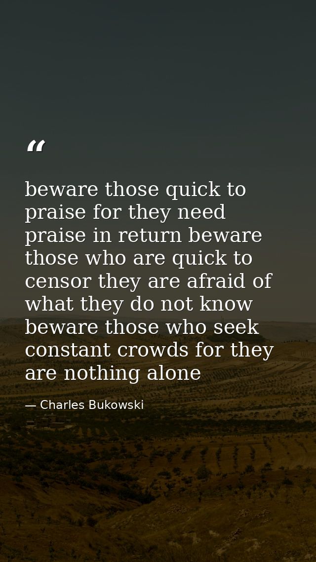 beware those quick to praise for they need praise in return beware those who are quick to censor they are afraid of what — Charles Bukowski