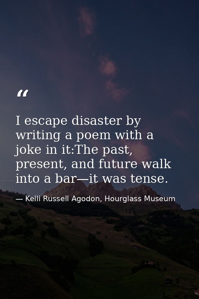 I escape disaster by writing a poem with a joke in it:The past, present, and future walk into a bar—it was tense. — Kelli Russell Agodon, Hourglass Museum