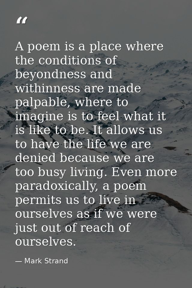 A poem is a place where the conditions of beyondness and withinness are made palpable, where to imagine is to feel what  — Mark Strand