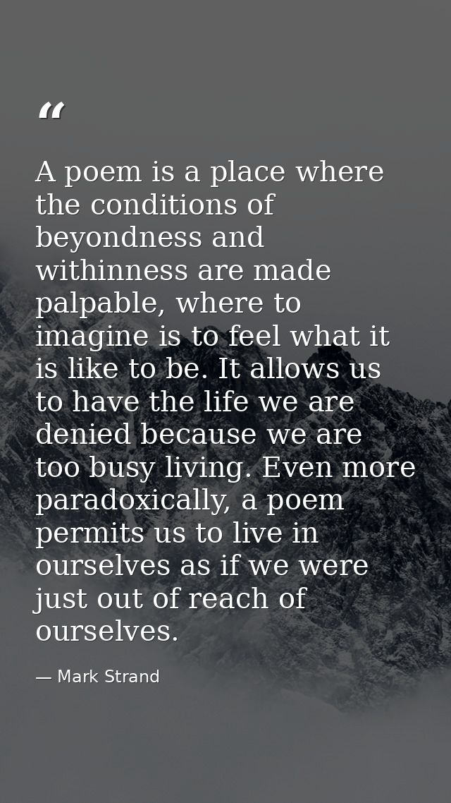 A poem is a place where the conditions of beyondness and withinness are made palpable, where to imagine is to feel what  — Mark Strand