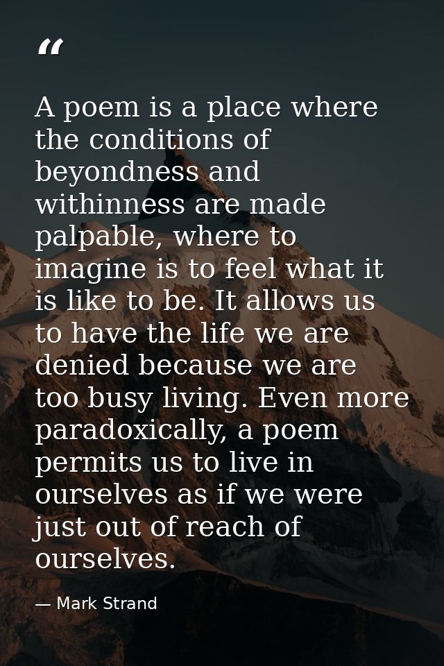 A poem is a place where the conditions of beyondness and withinness are made palpable, where to imagine is to feel what  — Mark Strand