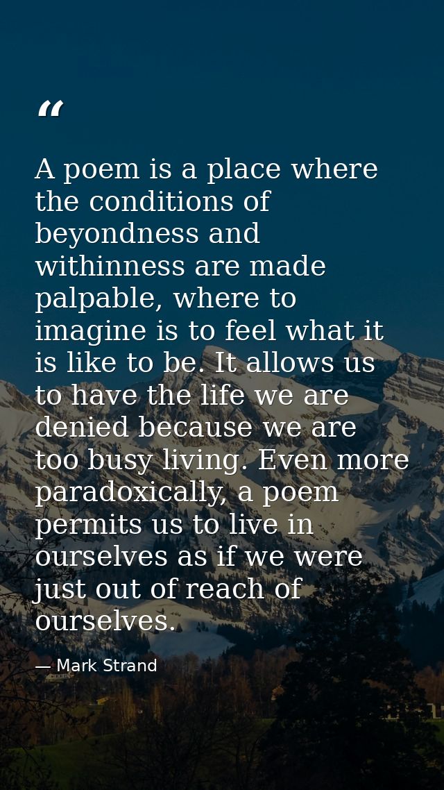 A poem is a place where the conditions of beyondness and withinness are made palpable, where to imagine is to feel what  — Mark Strand