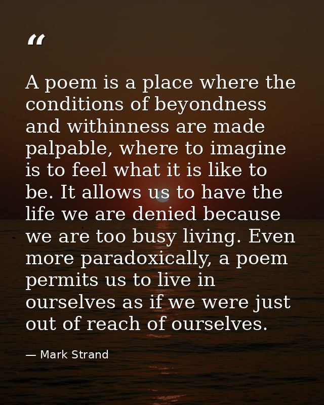 A poem is a place where the conditions of beyondness and withinness are made palpable, where to imagine is to feel what  — Mark Strand
