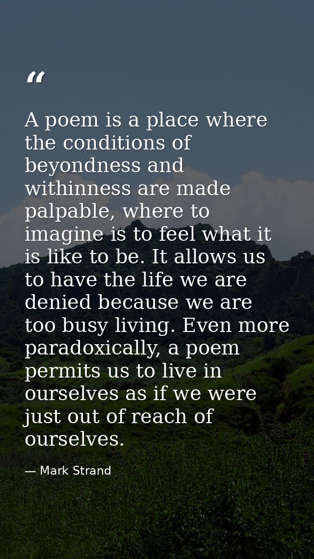 A poem is a place where the conditions of beyondness and withinness are made palpable, where to imagine is to feel what  — Mark Strand