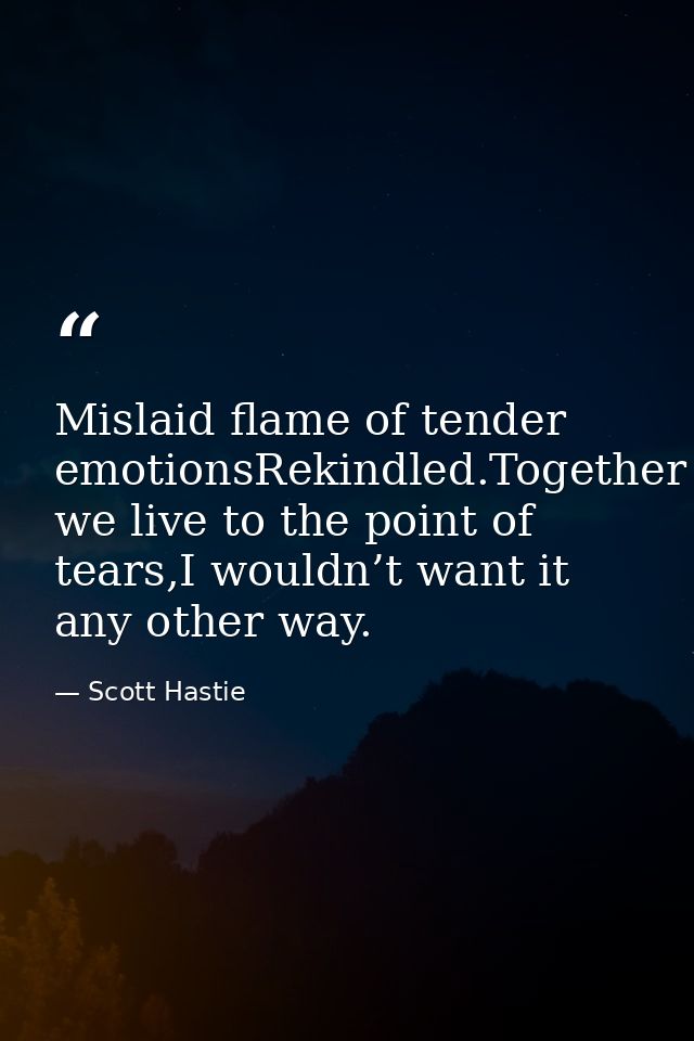 Mislaid flame of tender emotionsRekindled.Together we live to the point of tears,I wouldn’t want it any other way. — Scott Hastie