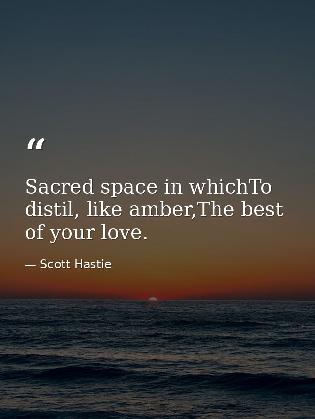 Sacred space in whichTo distil, like amber,The best of your love. — Scott Hastie