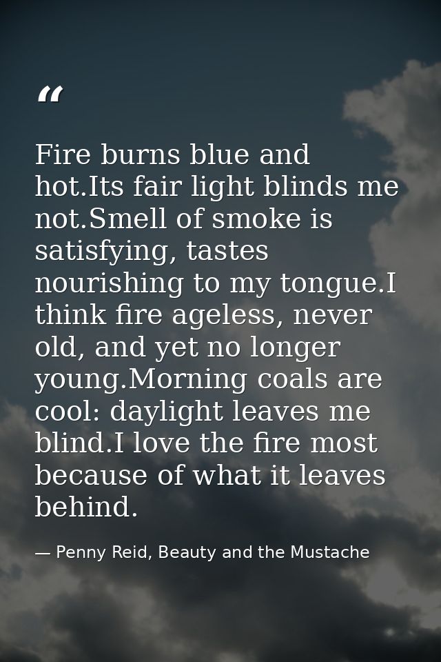 Fire burns blue and hot.Its fair light blinds me not.Smell of smoke is satisfying, tastes nourishing to my tongue.I thin — Penny Reid, Beauty and the Mustache