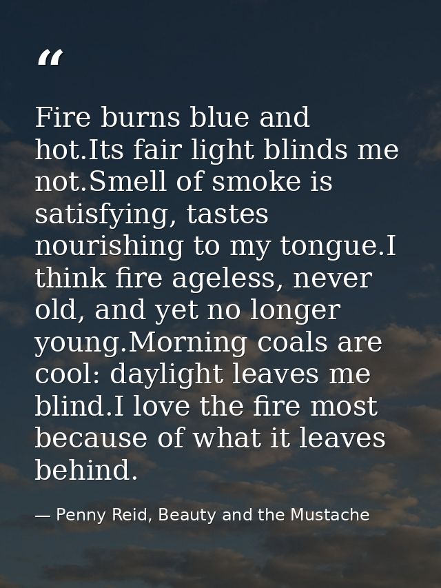Fire burns blue and hot.Its fair light blinds me not.Smell of smoke is satisfying, tastes nourishing to my tongue.I thin — Penny Reid, Beauty and the Mustache