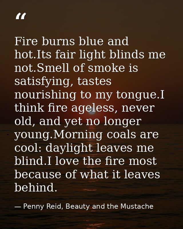 Fire burns blue and hot.Its fair light blinds me not.Smell of smoke is satisfying, tastes nourishing to my tongue.I thin — Penny Reid, Beauty and the Mustache