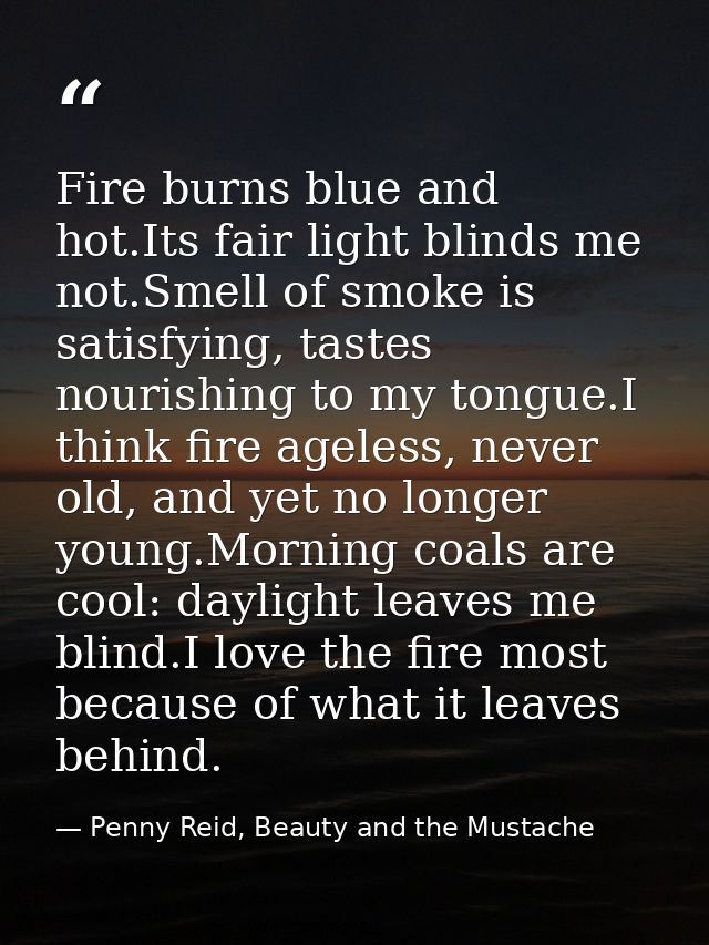 Fire burns blue and hot.Its fair light blinds me not.Smell of smoke is satisfying, tastes nourishing to my tongue.I thin — Penny Reid, Beauty and the Mustache