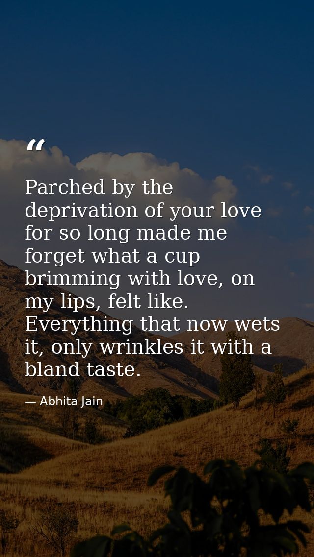 Parched by the deprivation of your love for so long made me forget what a cup brimming with love, on my lips, felt like. — Abhita Jain