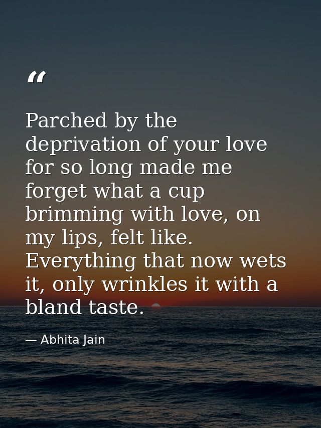 Parched by the deprivation of your love for so long made me forget what a cup brimming with love, on my lips, felt like. — Abhita Jain