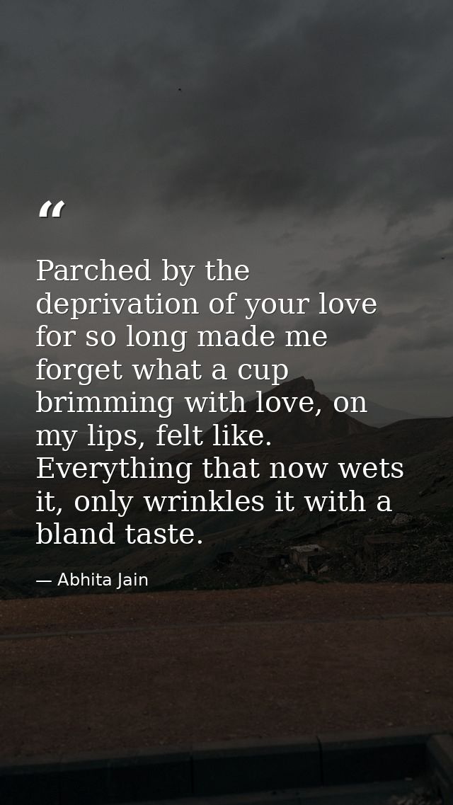 Parched by the deprivation of your love for so long made me forget what a cup brimming with love, on my lips, felt like. — Abhita Jain