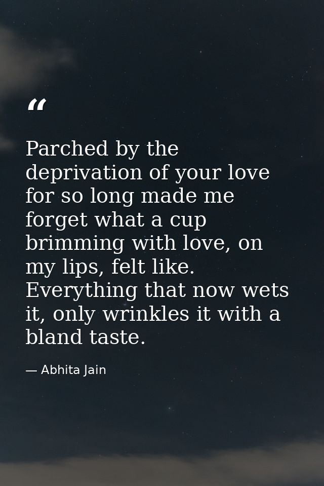 Parched by the deprivation of your love for so long made me forget what a cup brimming with love, on my lips, felt like. — Abhita Jain