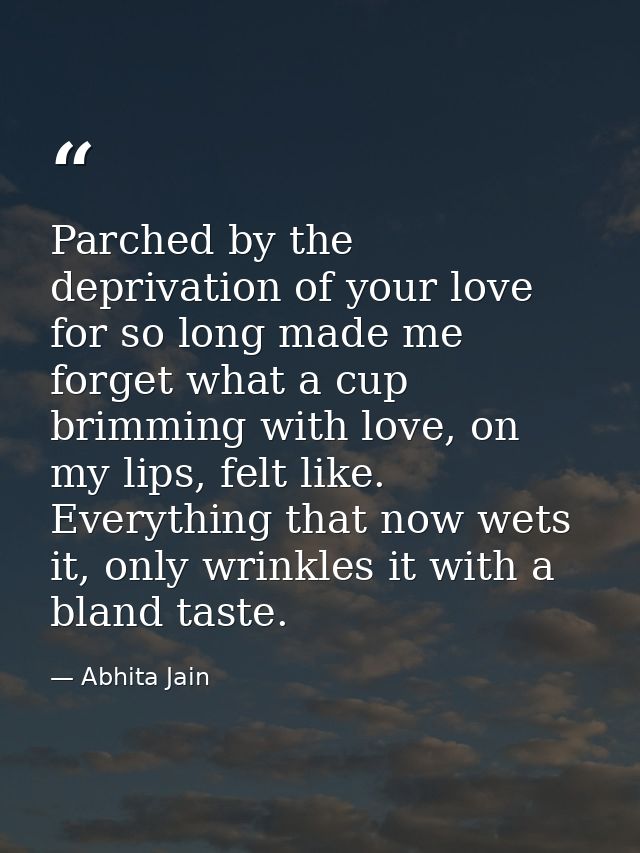 Parched by the deprivation of your love for so long made me forget what a cup brimming with love, on my lips, felt like. — Abhita Jain