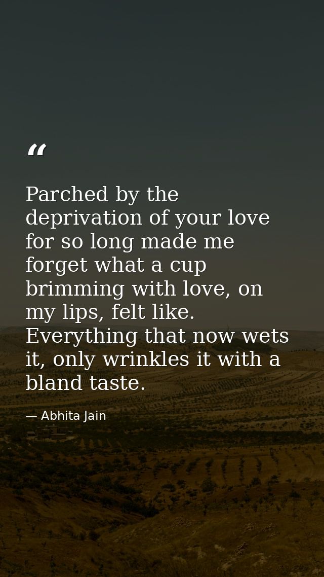 Parched by the deprivation of your love for so long made me forget what a cup brimming with love, on my lips, felt like. — Abhita Jain