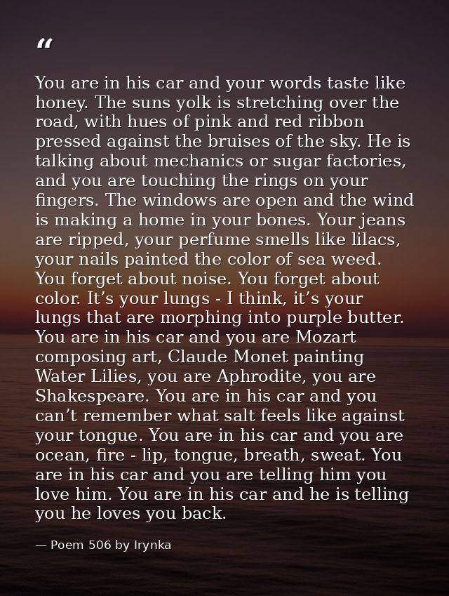 You are in his car and your words taste like honey. The suns yolk is stretching over the road, with hues of pink and red — Poem 506 by Irynka