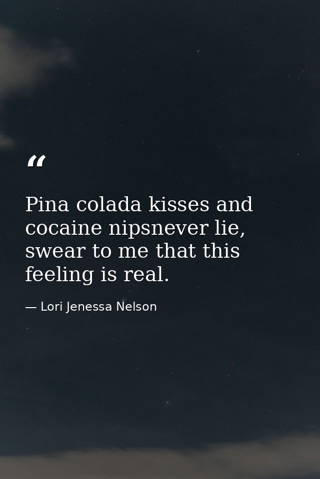 Pina colada kisses and cocaine nipsnever lie, swear to me that this feeling is real. — Lori Jenessa Nelson