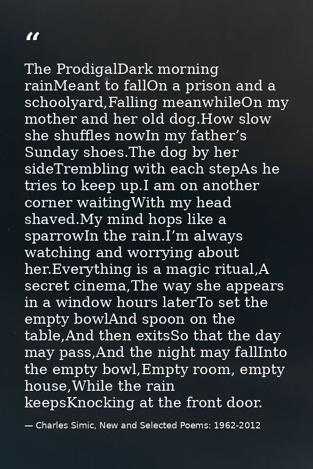 The ProdigalDark morning rainMeant to fallOn a prison and a schoolyard,Falling meanwhileOn my mother and her old dog.How — Charles Simic, New and Selected Poems: 1962-2012