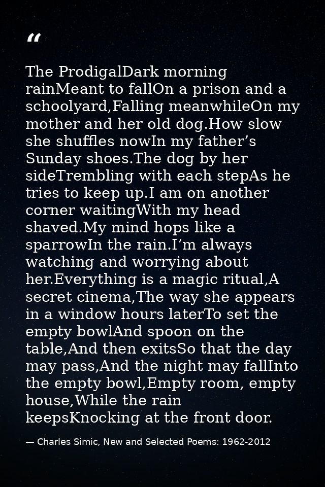 The ProdigalDark morning rainMeant to fallOn a prison and a schoolyard,Falling meanwhileOn my mother and her old dog.How — Charles Simic, New and Selected Poems: 1962-2012