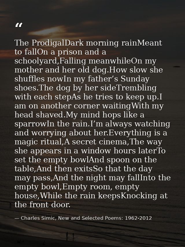 The ProdigalDark morning rainMeant to fallOn a prison and a schoolyard,Falling meanwhileOn my mother and her old dog.How — Charles Simic, New and Selected Poems: 1962-2012
