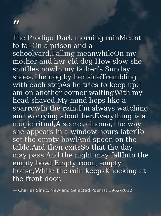 The ProdigalDark morning rainMeant to fallOn a prison and a schoolyard,Falling meanwhileOn my mother and her old dog.How — Charles Simic, New and Selected Poems: 1962-2012