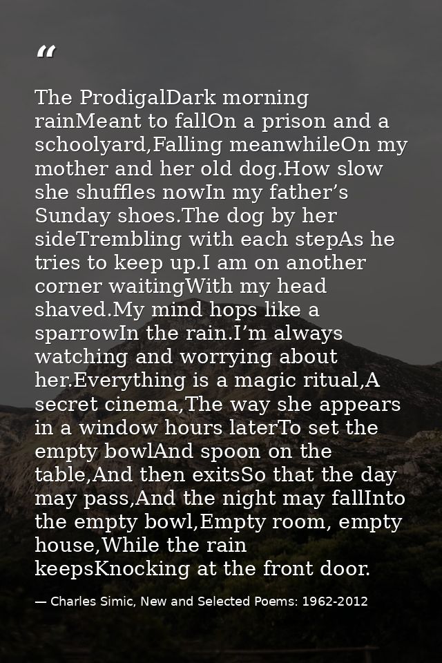 The ProdigalDark morning rainMeant to fallOn a prison and a schoolyard,Falling meanwhileOn my mother and her old dog.How — Charles Simic, New and Selected Poems: 1962-2012