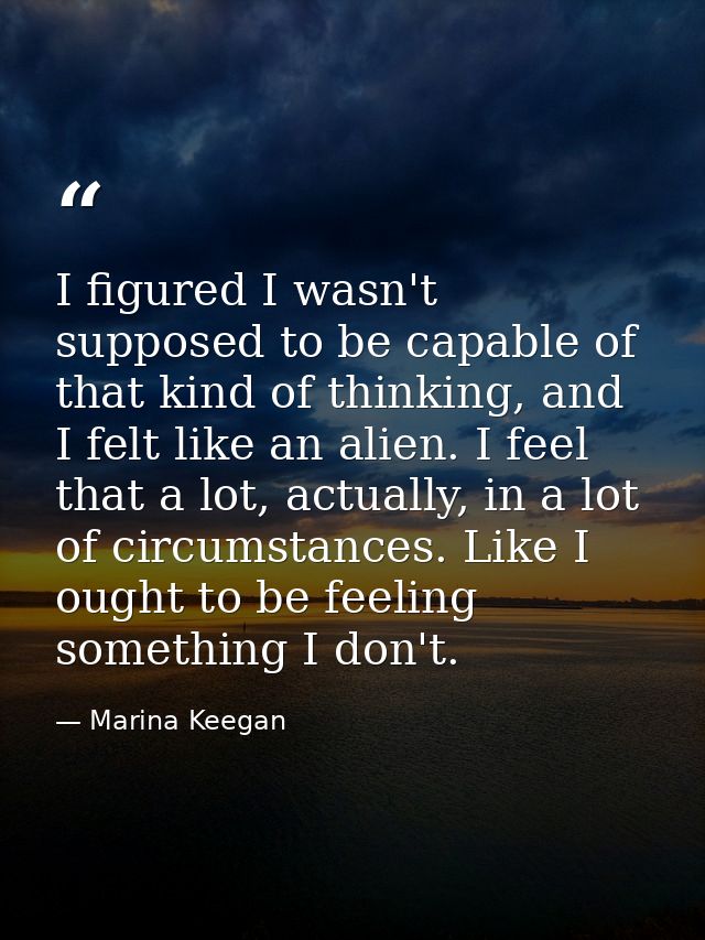 I figured I wasn't supposed to be capable of that kind of thinking, and I felt like an alien. I feel that a lot, actuall — Marina Keegan