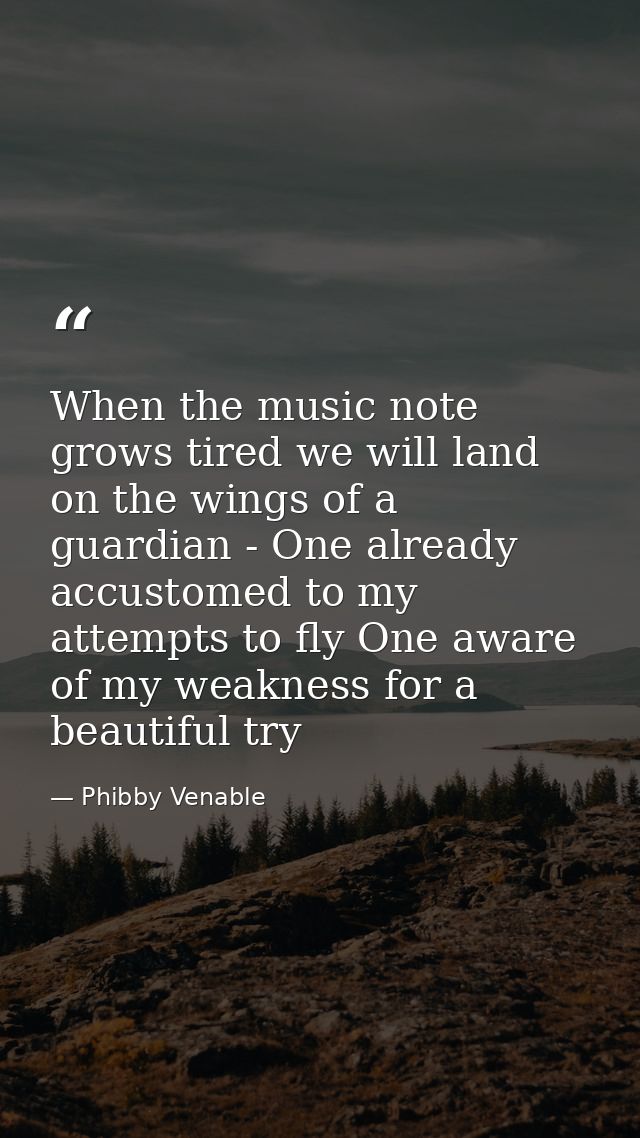 When the music note grows tired we will land on the wings of a guardian - One already accustomed to my attempts to fly O — Phibby Venable