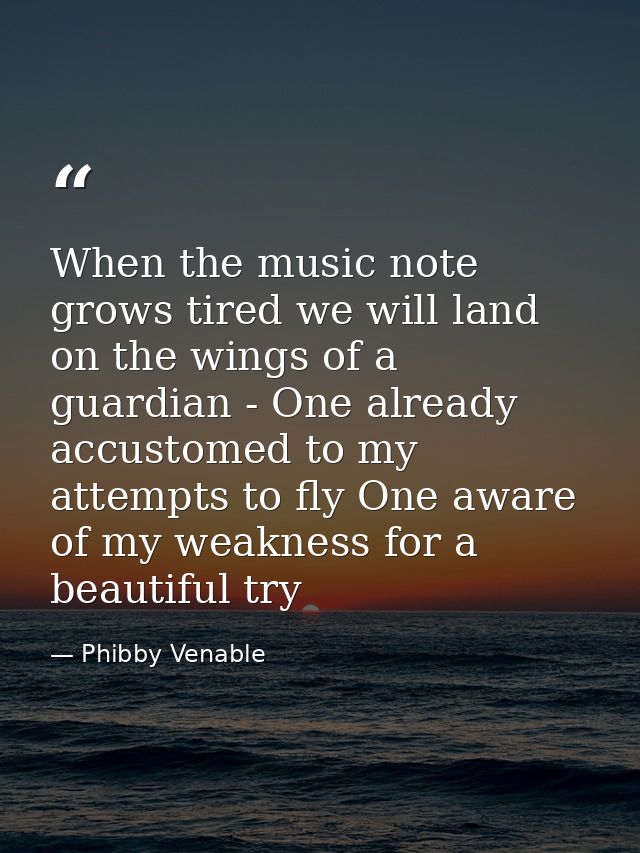 When the music note grows tired we will land on the wings of a guardian - One already accustomed to my attempts to fly O — Phibby Venable
