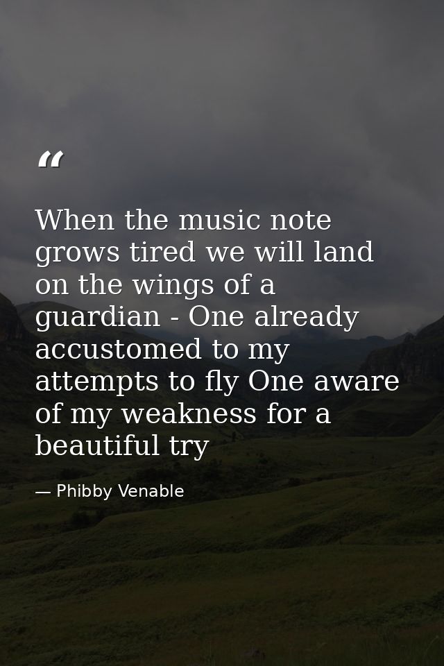 When the music note grows tired we will land on the wings of a guardian - One already accustomed to my attempts to fly O — Phibby Venable
