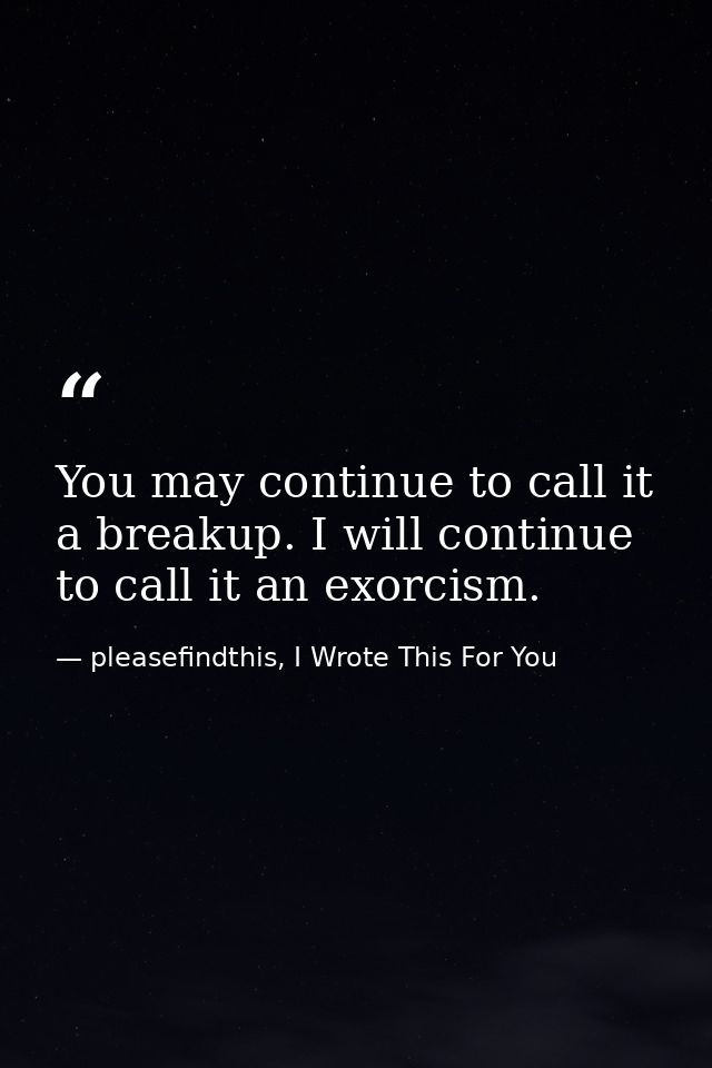 You may continue to call it a breakup. I will continue to call it an exorcism. — pleasefindthis, I Wrote This For You
