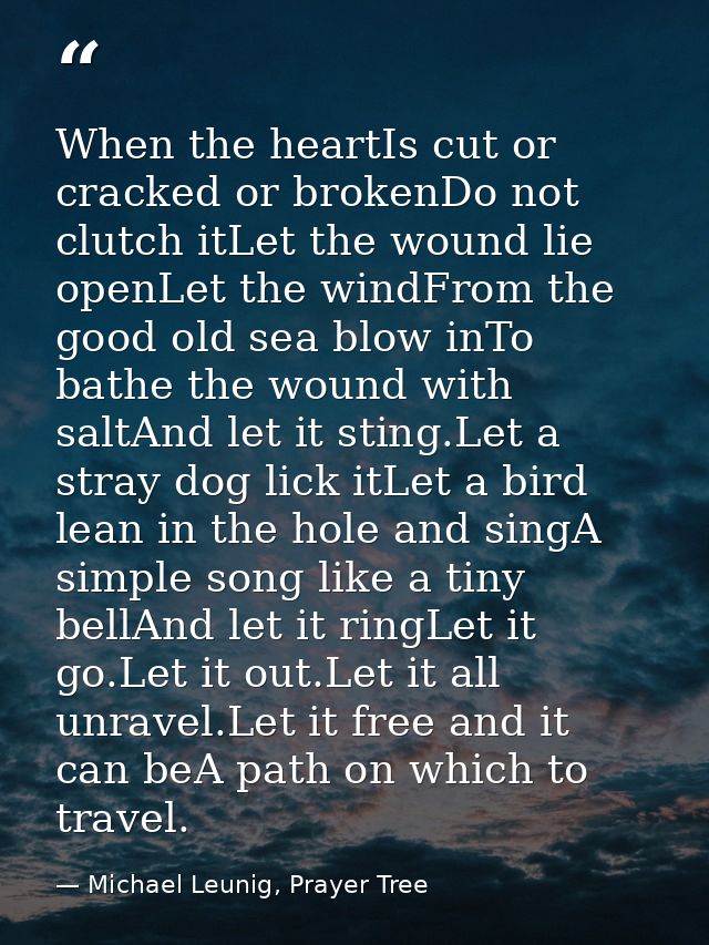 When the heartIs cut or cracked or brokenDo not clutch itLet the wound lie openLet the windFrom the good old sea blow in — Michael Leunig, Prayer Tree