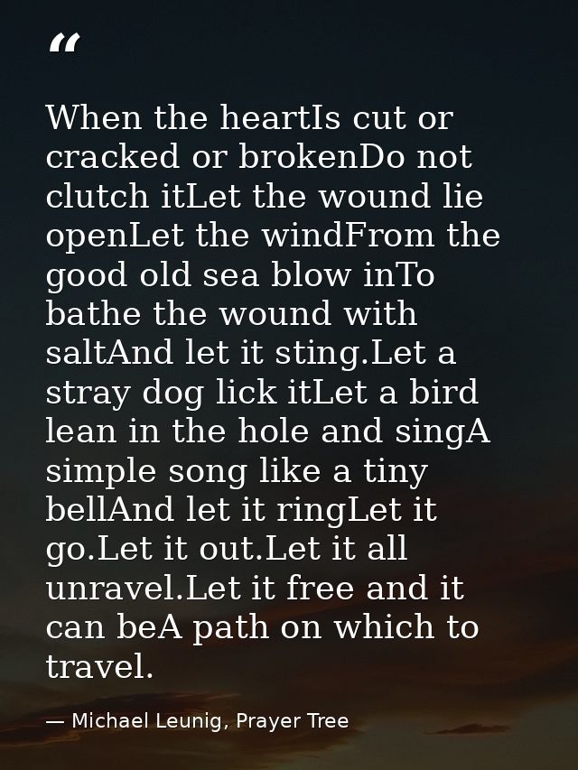 When the heartIs cut or cracked or brokenDo not clutch itLet the wound lie openLet the windFrom the good old sea blow in — Michael Leunig, Prayer Tree