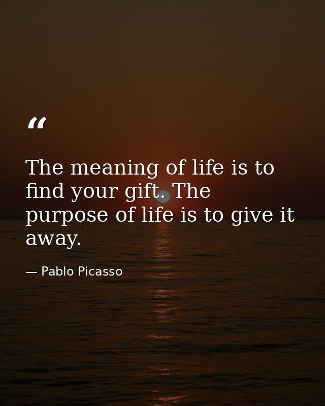 The meaning of life is to find your gift. The purpose of life is to give it away. — Pablo Picasso